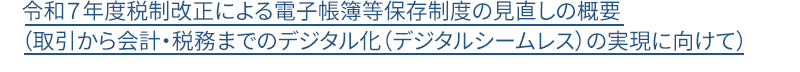 令和７年度税制改正による電子帳簿等保存制度の見直しの概要（取引から会計・税務までのデジタル化（デジタルシームレス）の実現に向けて）